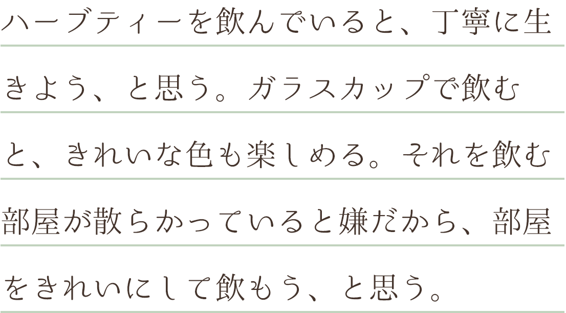 ハーブティーを飲んでいると、丁寧に生きよう、と思う。ガラスカップで飲むと、きれいな色も楽しめる。それを飲む部屋が散らかっていると嫌だから、部屋をきれいにして飲もう、と思う。