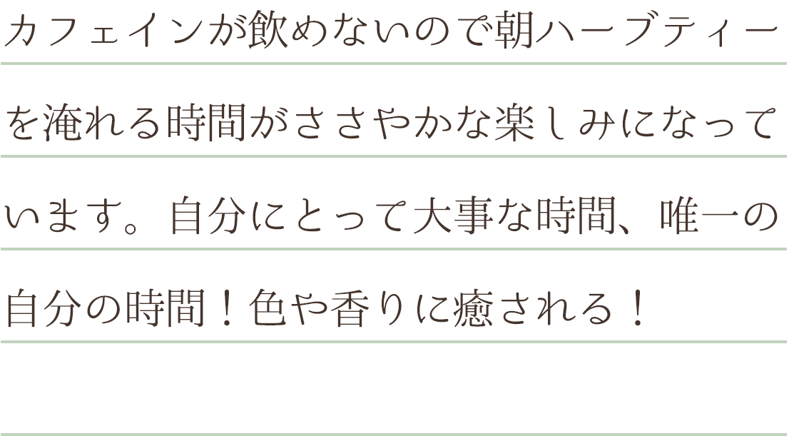 カフェインが飲めないので朝ハーブティーを淹れる時間がささやかな楽しみになっています。自分にとって大事な時間、唯一の自分の時間！色や香りに癒される！