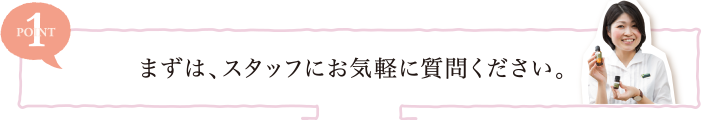 POINT1 まずは、スタッフにお気軽に質問ください。