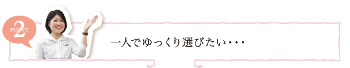 POINT2 一人でゆっくり選びたい・・・