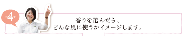 POINT4 香りを選んだら、どんな風に使うかイメージします。