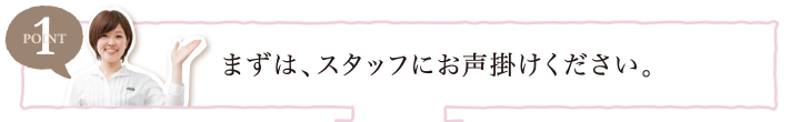 POINT1 まずは、スタッフにお声掛けください。