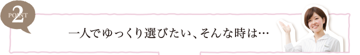 POINT2 一人でゆっくり選びたい、そんな時は…