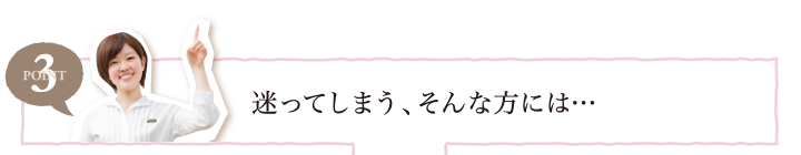 POINT3 迷ってしまう、そんな方には…