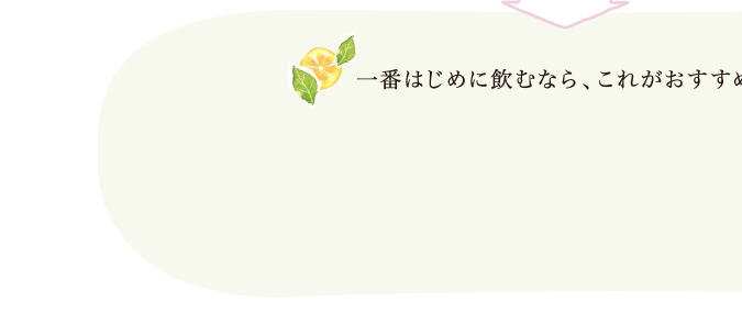 一番はじめに飲むなら、これがおすすめ！