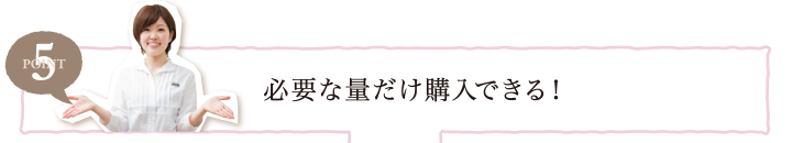 POINT5 必要な量だけ購入できる！