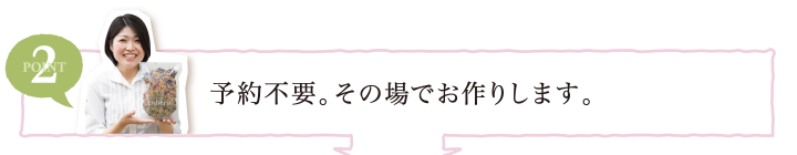 POINT2 予約不要。その場でお作りします。