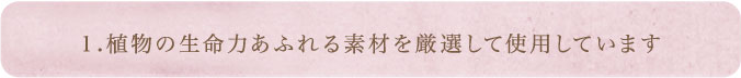 1.植物の生命力あふれる素材を厳選して使用しています