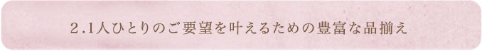 2.1人ひとりのご要望を叶えるための豊富な品揃え