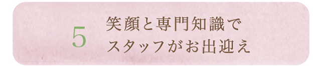 5.笑顔と専門知識でスタッフがお出迎え