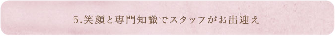 5.笑顔と専門知識でスタッフがお出迎え