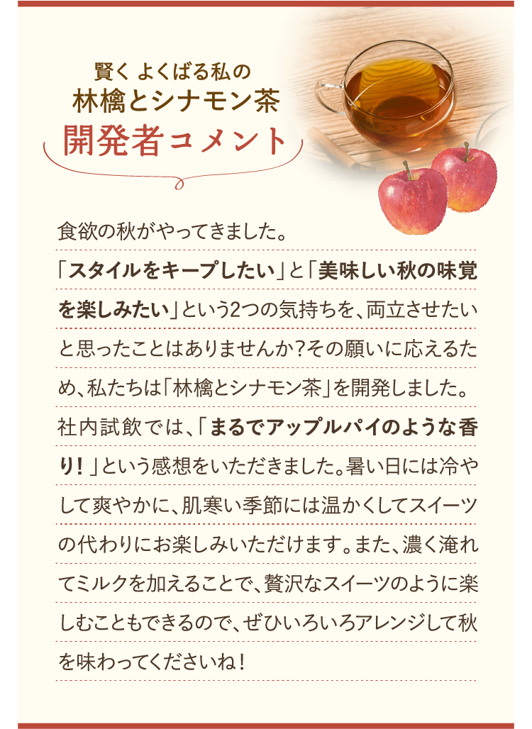 賢くよくばる私の林檎とシナモン茶 開発者コメント 「食欲の秋がやってきました。「スタイルをキープしたい」と「美味しい秋の味覚を楽しみたい」という２つの気持ちを、両立させたいと思ったことはありませんか？その願いに応えるため、私たちは「林檎とシナモン茶」を開発しました。社内試飲では、「まるでアップルパイのような香り！」という感想をいただきました。暑い日には冷やして爽やかに、肌寒い季節には温かくしてスイーツの代わりにお楽しみいただけます。また、濃く淹れてミルクを加えることで、贅沢なスイーツのように楽しむこともできるので、ぜひいろいろアレンジして秋を味わってくださいね！」