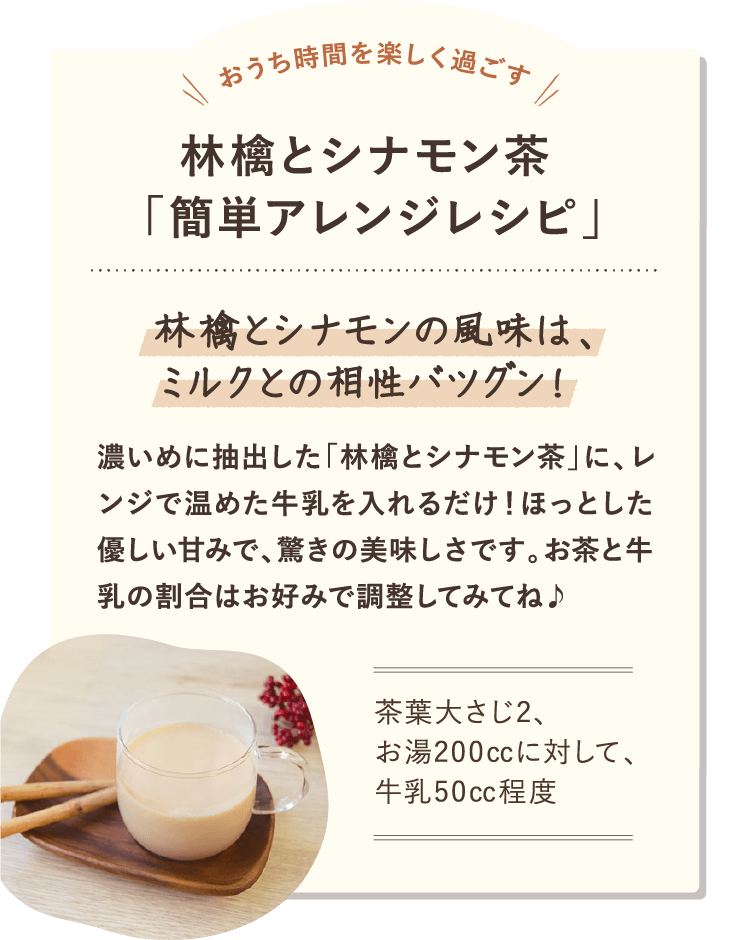 おうち時間を楽しく過ごす 林檎とシナモン茶  「簡単アレンジレシピ」 林檎とシナモンの風味は、ミルクとの相性バツグン！ 濃いめに抽出した「林檎とシナモン茶」に、レンジで温めた牛乳を入れるだけ！ほっとした優しい甘みで、驚きの美味しさです。お茶と牛乳の割合はお好みで調整してみてね♪茶葉大さじ2、 お湯200㏄に対して、 牛乳50㏄程度 