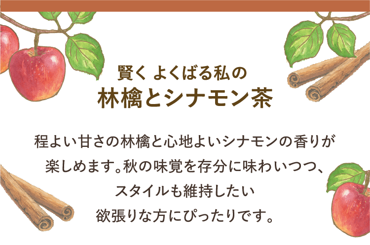 賢く よくばる私の林檎とシナモン茶　程よい甘さの林檎と心地よいシナモンの香りが楽しめます。秋の味覚を存分に味わいつつ、 スタイルも維持したい欲張りな方にぴったりです。