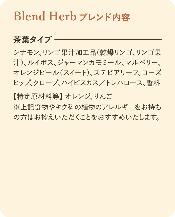 ブレンド内容。茶葉タイプ：シナモン、リンゴ、ルイボス、マルベリー、ジンジャー、オレンジピール、ステビア、香料。特定原材料：オレンジ、りんご。