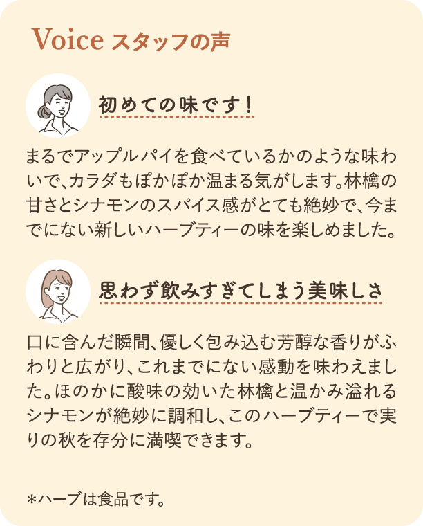 スタッフの声。一人目の感想：まるでアップルパイを食べているかのよう。甘いものが食べたくなった時に飲むと、とても満足感があります。二人目の感想：思わず飲みすぎてしまう美味しさ。甘いものが好きな方や、ダイエット中の方におすすめです。