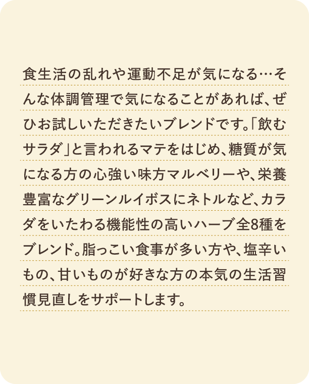 食生活の乱れや運動不足が気になる…そんな体調管理で気になることがあれば、ぜひお試しいただきたいブレンドです。「飲むサラダ」と言われるマテをはじめ、糖質が気になる方の心強い味方マルベリーや、栄養豊富なグリーンルイボスにネトルなど、カラダをいたわる機能性の高いハーブ全8種をブレンド。脂っこい食事が多い方や、塩辛いもの、甘いものが好きな方の本気の生活習慣見直しをサポートします。