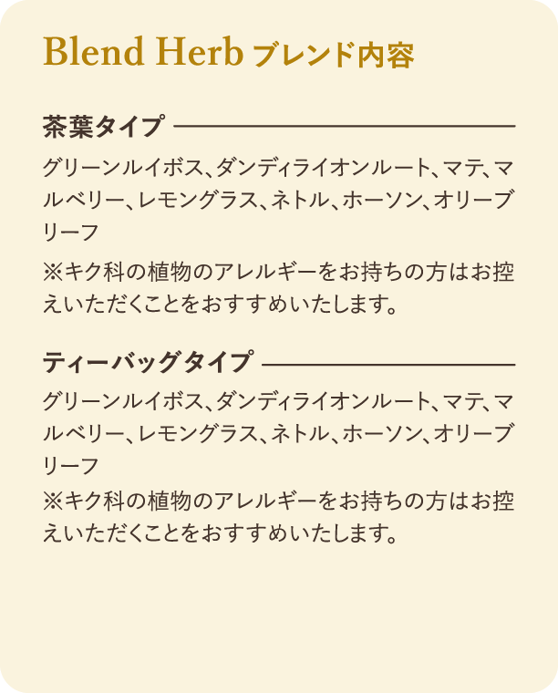 ブレンド内容：ブレンド内容。茶葉タイプとティーバッグタイプの原材料：グリーンルイボス、ダンディライオンルート、マテ、マルベリー、レモングラス、ネトル、ホーソン、オリーフ リーフ。注意書き：キク科の植物のアレルギーをお持ちの方はお控えいただくことをおすすめいたします。