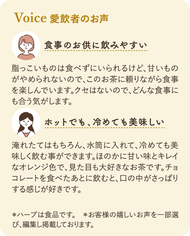 Voice 愛飲者のお声：一人目の感想「食事のお供に飲みやすい」：脂っこいものは食べずにいられるけど、甘いものがやめられないので、このお茶に頼りながら食事を楽しんでいます。二人目の感想「ホットでも、冷めても美味しい」：淹れたてはもちろん、水筒に入れて、冷めても美味しく飲む事ができます。注釈：ハーブは食品です。お客様の嬉しいお声を一部選び、編集し掲載しております。