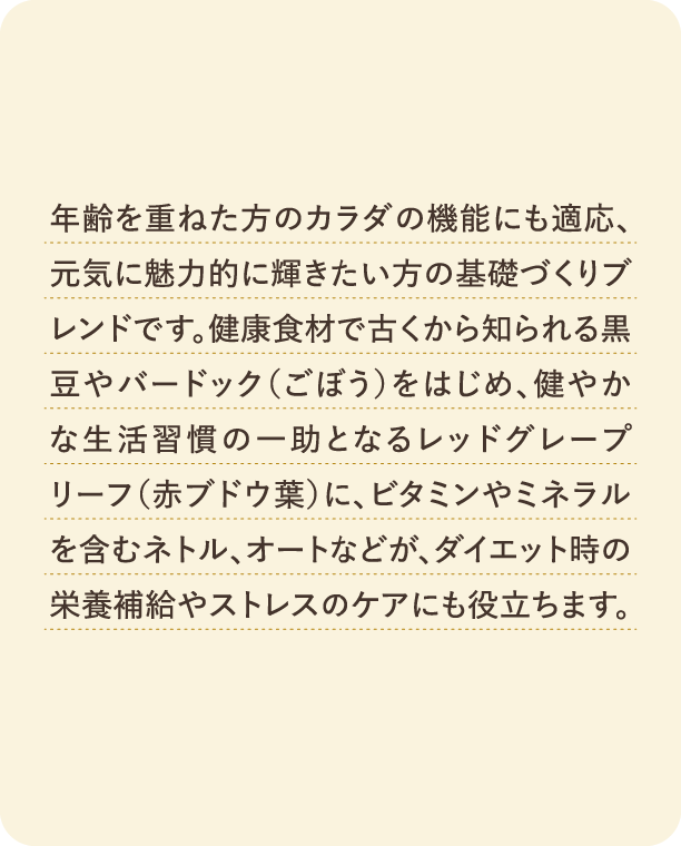 年齢を重ねた方のカラダの機能にも適応、元気に魅力的に輝きたい方の基礎づくりブレンドです。健康食材で古くから知られる黒豆やバードック（ごぼう）をはじめ、健やかな生活習慣の一助となるレッドグレープリーフ（赤ブドウ葉）に、ビタミンやミネラルを含むネトル、オートなどが、ダイエット時の栄養補給やストレスのケアにも役立ちます。