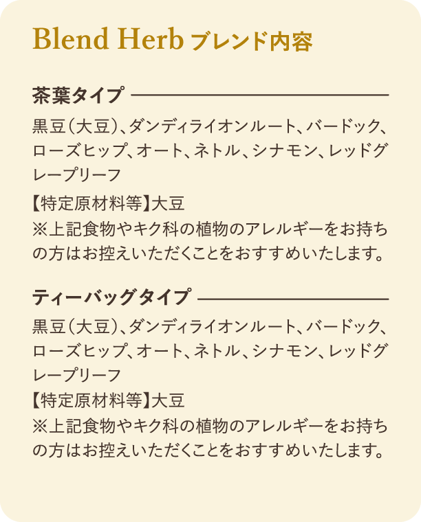 ブレンド内容：茶葉タイプとティーバッグタイプの原材料：黒豆（大豆）、ダンディライオンルート、バードック、ローズヒップ、オート、ネトル、シナモン、レッドグレープリーフ。【特定原材料等】大豆。※上記食物やキク科の植物のアレルギーをお持ちの方はお控えいただくことをおすすめいたします。