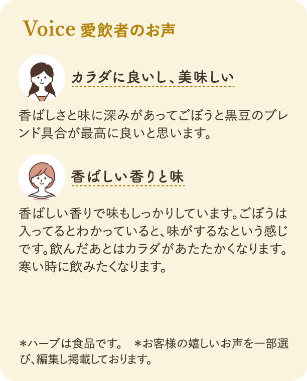 愛飲者のお声：一つ目の感想「カラダに良いし、美味しい」：香ばしさと味に深みがあってごぼうと黒豆のブレンド具合が最高に良いと思います。二つ目の感想「香ばしい香りと味」：香ばしい香りで味もしっかりしています。ごぼうは入ってるとわかっていると、味がするなという感じです。飲んだあとはカラダがあたたかくなります。寒い時に飲みたくなります。注釈：*ハーブは食品です。*お客様の嬉しいお声を一部選び、編集し掲載しております。