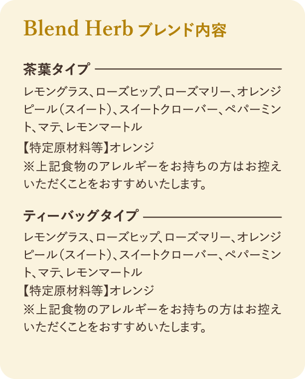 ブレンド内容：茶葉タイプとティーバッグタイプの原材料：レモングラス、ローズヒップ、ローズマリー、オレンジピール(スイート)、スイートクローバー、ペパーミント、マテ、レモンマートル。【特定原材料等】オレンジ。※上記食物のアレルギーをお持ちの方はお控えいただくことをおすすめいたします。