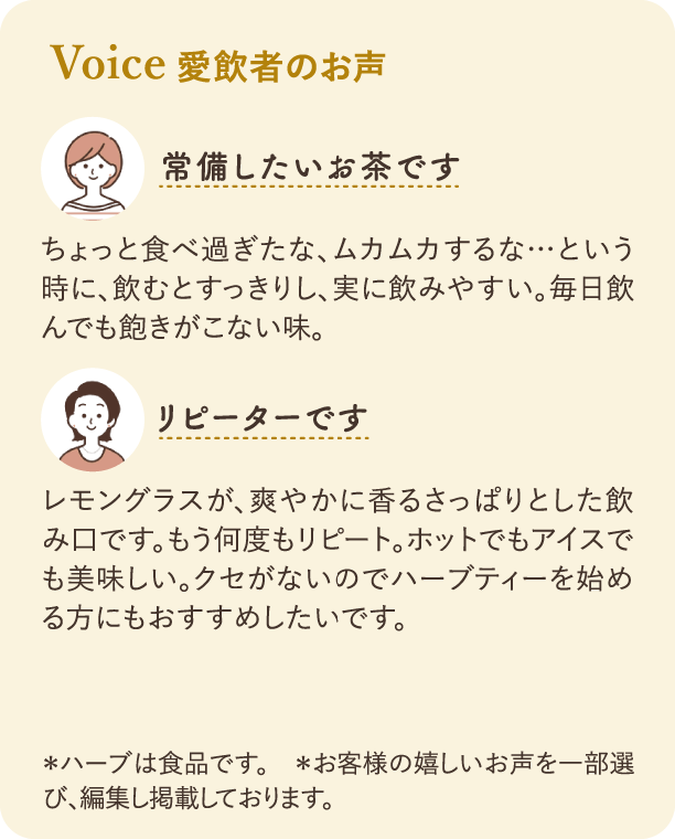 愛飲者のお声：一つ目の感想「常備したいお茶です」：ちょっと食べ過ぎたな、ムカムカするな…という時に、飲むとすっきりし、実に飲みやすい。毎日飲んでも飽きがこない味。二つ目の感想「リピーターです」：レモングラスが、爽やかに香るさっぱりとした飲み口です。もう何度もリピート。ホットでもアイスでも美味しい。クセがないのでハーブティーを始める方にもおすすめしたいです。注釈：*ハーブは食品です。*お客様の嬉しいお声を一部選び、編集し掲載しております。