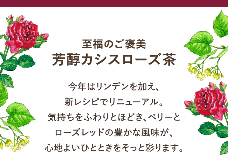 至福のご褒美 芳醇カシスローズ茶 今年はリンデンを加え、新レシピでリニューアル。気持ちをふわりとほどき、ベリーとローズレッドの豊かな風味が、心地よいひとときをそっと彩ります。