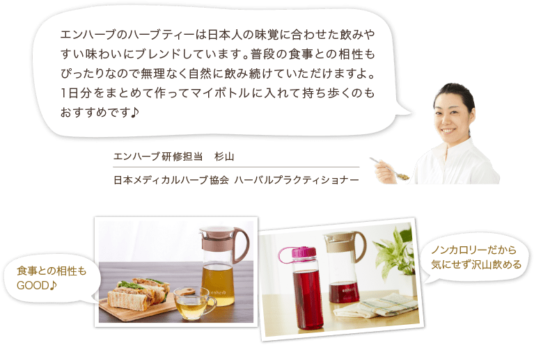 エンハーブのハーブティーは日本人の味覚に合わせた飲みやすい味わいにブレンドしています。普段の食事との相性もぴったりなので無理なく自然に飲み続けていただけますよ。1日分をまとめて作ってマイボトルに入れて持ち歩くのもおすすめです♪ エンハーブ研修担当 杉山 日本メディカルハーブ協会 ハーバルプラクティショナー 食事との相性もGOOD♪ ノンカロリーだから気にせず沢山飲める