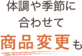 体調や季節に合わせて商品変更も