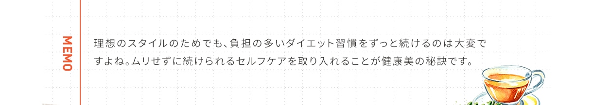 MEMO 理想のスタイルのためでも、負担の多いダイエット習慣をずっと続けるのは大変ですよね。ムリせずに続けられるセルフケアを取り入れることが健康美の秘訣です。