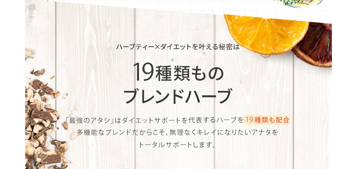 ハーブティー×ダイエットを叶える秘密は19種類ものブレンドハーブ 「最強のアタシ」はダイエットサポートを代表するハーブを19種類も配合多機能なブレンドだからこそ、無理なくキレイになりたいアナタをトータルサポートします。