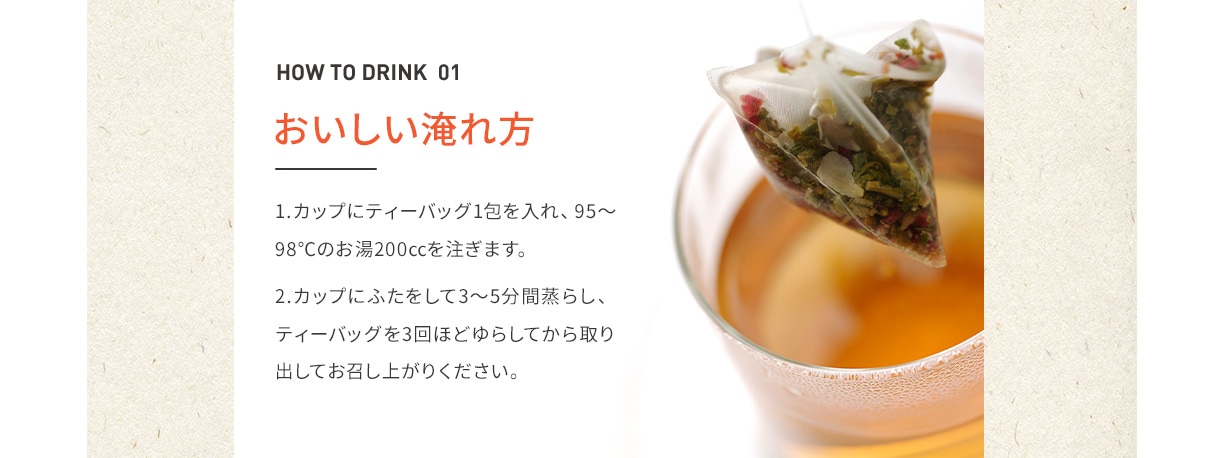 HOW TO DRINK 01 おいしい淹れ方 1.カップにティーバッグ1包を入れ、95~98℃のお湯200ccを注ぎます。 2.カップにふたをして3~5分間蒸らし、ティーバッグを3回ほどゆらしてから取り出してお召し上がりください。