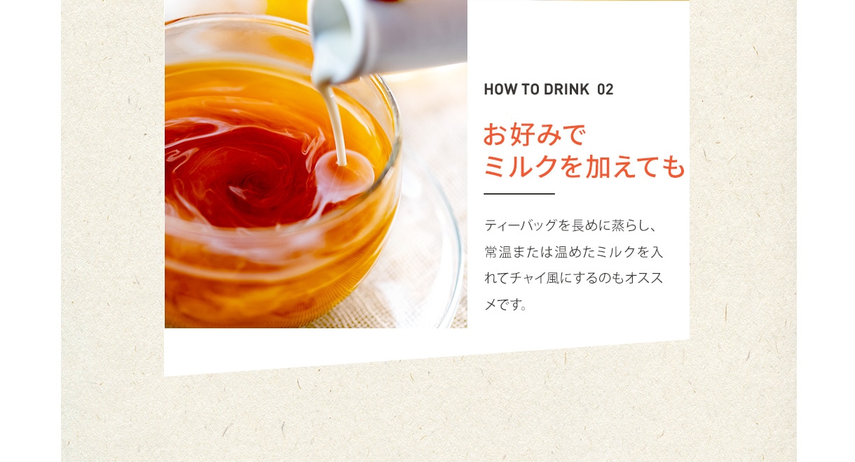 HOW TO DRINK 02 お好みでミルクを加えても ティーバッグを長めに蒸らし、常温または温めたミルクを入れてチャイ風にするのもオススメです。