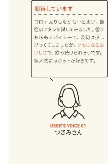 期待しています コロナ太りしたかも…と思い、最強のアタシを試してみました。香りも味もスパイシーで、最初は少しびっくりしましたが、クセになるおいしさで、飲み続けられそうです。個人的にはホットが好きです。 USER'S VOICE 01 つきみさん