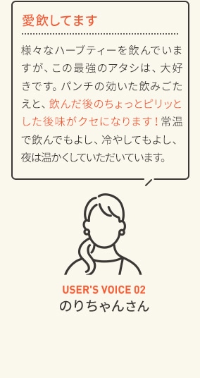 愛飲してます 様々なハーブティーを飲んでいますが、この最強のアタシは、大好きです。パンチの効いた飲みごたえと、飲んだ後のちょっとピリッとした後味がクセになります!常温で飲んでもよし、冷やしてもよし、夜は温かくしていただいています。 USER'S VOICE 02 のりちゃんさん