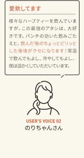 愛飲してます 様々なハーブティーを飲んでいますが、この最強のアタシは、大好きです。パンチの効いた飲みごたえと、飲んだ後のちょっとピリッとした後味がクセになります！常温で飲んでもよし、冷やしてもよし、夜は温かくしていただいています。 USER'S VOICE 02 のりちゃんさん