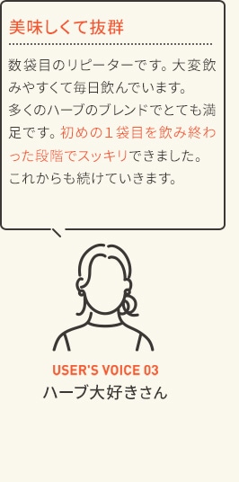 美味しくて抜群 数袋目のリピーターです。大変飲みやすくて毎日飲んでいます。多くのハーブのブレンドでとても満足です。初めの1袋目を飲み終わった段階でスッキリできました。これからも続けていきます。 USER'S VOICE 03 ハーブ大好きさん
