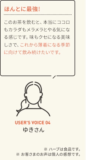 ほんとに最強! このお茶を飲むと、本当にココロもカラダもメラメラとやる気になる感じです。味もクセになる美味しさで、これから薄着になる季節に向けて飲み続けたいです。 USER'S VOICE 04 ゆきさん ※ ハーブは食品です。※ お客さまのお声は個人の感想です。
