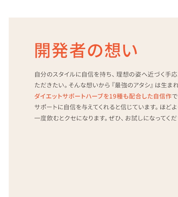 自分のスタイルに自信を持ち、理想の姿へ近づく手応えをしっかりと感じていただきたい。そんな想いから『最強のアタシ』は生まれました。ダイエットサポートハーブを19種も配合した自信作です。多くの方々のスタイルサポートに自信を与えてくれると信じています。ほどよくスパイシーな風味は、一度飲むとクセになります。ぜひ、お試しになってください！