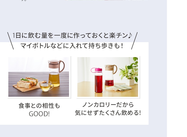 1日に飲む量を一度に作っておくと楽チン♪マイボトルなどに入れて持ち歩きも！ 食事との相性もGOOD! ノンカロリーだから