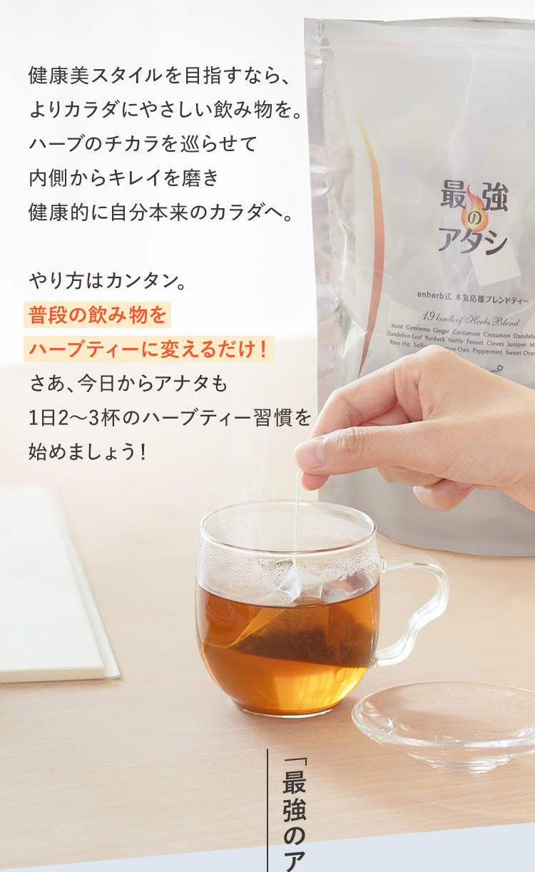 せっかく水分をとるなら、よりカラダにやさしい飲み物を。ハーブのチカラを巡らせて内側からキレイを磨き健康的に自分本来のカラダへやり方はカンタン。普段の飲み物をハーブティーに代えるだけ！さあ、アナタも今日から1日2～3杯のハーブティー習慣始めましょう！