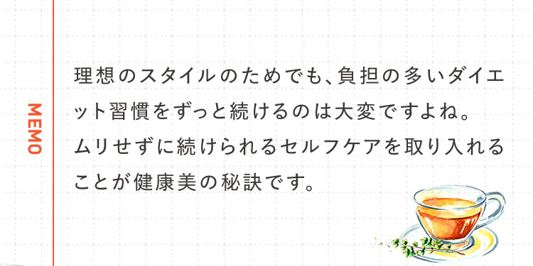 MEMO 理想のスタイルのためでも、負担の多いダイエット習慣をずっと続けるのは大変ですよね。ムリせずに続けられるセルフケアを取り入れることが健康美の秘訣です。