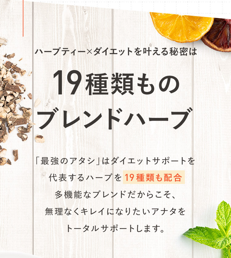 ハーブティー×ダイエットを叶える秘密は19種類ものブレンドハーブ 「最強のアタシ」はダイエットサポートを代表するハーブを19種類も配合多機能なブレンドだからこそ、無理なくキレイになりたいアナタをトータルサポートします。