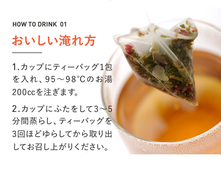 HOW TO DRINK 01 おいしい淹れ方 1.カップにティーバッグ1包を入れ、95~98℃のお湯200ccを注ぎます。 2.カップにふたをして3~5分間蒸らし、ティーバッグを3回ほどゆらしてから取り出してお召し上がりください。