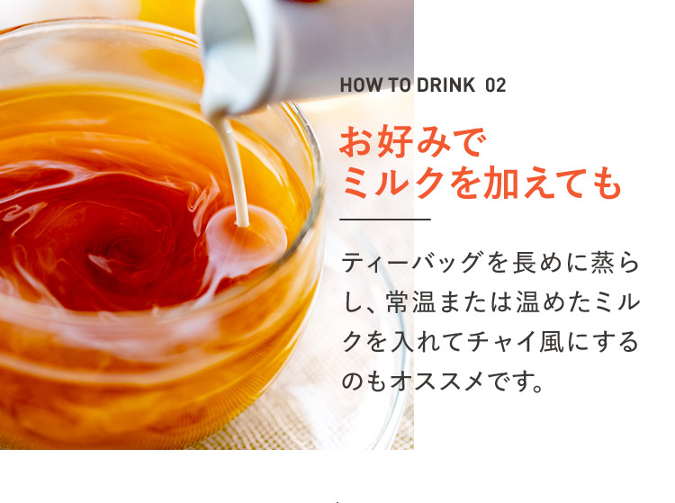 HOW TO DRINK 02 お好みでミルクを加えても ティーバッグを長めに蒸らし、常温または温めたミルクを入れてチャイ風にするのもオススメです。