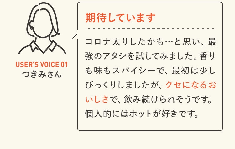 期待しています コロナ太りしたかも…と思い、最強のアタシを試してみました。香りも味もスパイシーで、最初は少しびっくりしましたが、クセになるおいしさで、飲み続けられそうです。個人的にはホットが好きです。 USER'S VOICE 01 つきみさん