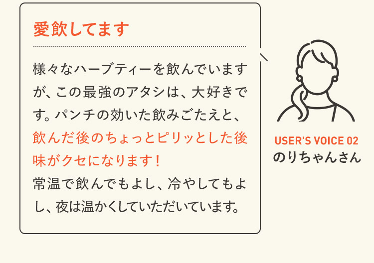 愛飲してます 様々なハーブティーを飲んでいますが、この最強のアタシは、大好きです。パンチの効いた飲みごたえと、飲んだ後のちょっとピリッとした後味がクセになります！常温で飲んでもよし、冷やしてもよし、夜は温かくしていただいています。 USER'S VOICE 02 のりちゃんさん