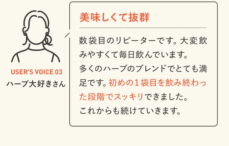 美味しくて抜群 数袋目のリピーターです。大変飲みやすくて毎日飲んでいます。多くのハーブのブレンドでとても満足です。初めの１袋目を飲み終わった段階でスッキリできました。これからも続けていきます。 USER'S VOICE 03 ハーブ大好きさん
